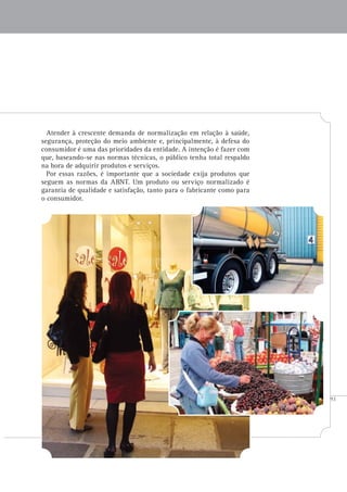93
Atender à crescente demanda de normalização em relação à saúde,
segurança, proteção do meio ambiente e, principalmente, à defesa do
consumidor é uma das prioridades da entidade. A intenção é fazer com
que, baseando-se nas normas técnicas, o público tenha total respaldo
na hora de adquirir produtos e serviços.
Por essas razões, é importante que a sociedade exija produtos que
seguem as normas da ABNT. Um produto ou serviço normalizado é
garantia de qualidade e satisfação, tanto para o fabricante como para
o consumidor.
 