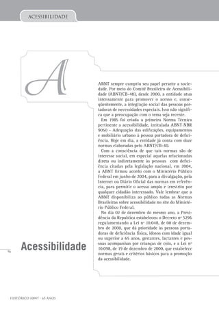96
Histórico ABNT - 65 Anos
acessibilidade
A
Acessibilidade
ABNT sempre cumpriu seu papel perante a socie-
dade. Por meio do Comitê Brasileiro de Acessibili-
dade (ABNT/CB-40), desde 2000, a entidade atua
intensamente para promover o acesso e, conse-
qüentemente, a integração social das pessoas por-
tadoras de necessidades especiais. Isso não signifi-
ca que a preocupação com o tema seja recente.
Em 1985 foi criada a primeira Norma Técnica
pertinente a acessibilidade, intitulada ABNT NBR
9050 - Adequação das edificações, equipamentos
e mobiliário urbano à pessoa portadora de defici-
ência. Hoje em dia, a entidade já conta com doze
normas elaboradas pelo ABNT/CB-40.
Com a consciência de que tais normas são de
interesse social, em especial aquelas relacionadas
direta ou indiretamente às pessoas com defici-
ência citadas pela legislação nacional, em 2004,
a ABNT firmou acordo com o Ministério Público
Federal em junho de 2004, para a divulgação, pela
Internet ou Diário Oficial das normas em referên-
cia, para permitir o acesso amplo e irrestrito por
qualquer cidadão interessado. Vale lembrar que a
ABNT disponibiliza ao público todas as Normas
Brasileiras sobre acessibilidade no site do Ministé-
rio Público Federal.
No dia 02 de dezembro do mesmo ano, a Presi-
dência da Republica estabeleceu o Decreto nº 5296
regulamentando a Lei nº 10.048, de 08 de dezem-
bro de 2000, que dá prioridade às pessoas porta-
doras de deficiência física, idosos com idade igual
ou superior a 65 anos, gestantes, lactantes e pes-
soas acompanhas por crianças de colo, e a Lei nº
10.098, de 19 de dezembro de 2000, que estabelece
normas gerais e critérios básicos para a promoção
da acessibilidade.
 