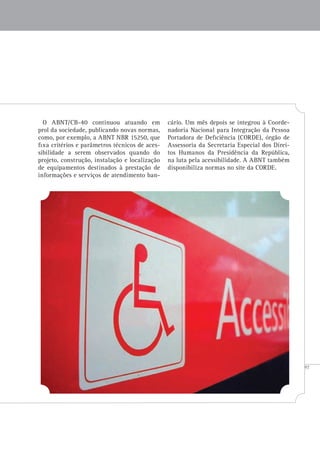 97
O ABNT/CB-40 continuou atuando em
prol da sociedade, publicando novas normas,
como, por exemplo, a ABNT NBR 15250, que
fixa critérios e parâmetros técnicos de aces-
sibilidade a serem observados quando do
projeto, construção, instalação e localização
de equipamentos destinados à prestação de
informações e serviços de atendimento ban-
cário. Um mês depois se integrou à Coorde-
nadoria Nacional para Integração da Pessoa
Portadora de Deficiência (CORDE), órgão de
Assessoria da Secretaria Especial dos Direi-
tos Humanos da Presidência da República,
na luta pela acessibilidade. A ABNT também
disponibiliza normas no site da CORDE.
 
