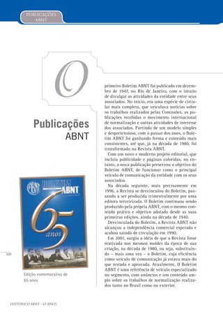 100
Histórico ABNT - 65 Anos
publicações
abnt
Publicações
ABNT
O
Edição comemorativa de
65 anos
primeiro Boletim ABNT foi publicado em dezem-
bro de 1947, no Rio de Janeiro, com o intuito
de divulgar as atividades da entidade entre seus
associados. No início, era uma espécie de circu-
lar mais completa, que veiculava notícias sobre
os trabalhos realizados pelas Comissões, as pu-
blicações recebidas o movimento internacional
de normalização e outras atividades de interesse
dos associados. Partindo de um modelo simples
e despretensioso, com o passar dos anos, o Bole-
tim ABNT foi ganhando forma e conteúdo mais
consistentes, até que, já na década de 1980, foi
transformado na Revista ABNT.
Com um novo e moderno projeto editorial, que
incluía publicidade e páginas coloridas, no en-
tanto, a nova publicação preservou o objetivo do
Boletim ABNT, de funcionar como o principal
veículo de comunicação da entidade com os seus
associados.
Na década seguinte, mais precisamente em
1996, a Revista se desvinculou do Boletim, pas-
sando a ser produzida trimestralmente por uma
editora terceirizada. O Boletim continuou sendo
produzido pela própria ABNT, com o mesmo con-
teúdo prático e objetivo adotado desde as suas
primeiras edições, ainda na década de 1940.
Desvinculada do Boletim, a Revista ABNT não
alcançou a independência comercial esperada e
acabou saindo de circulação em 1990.
Em 2001, surgiu a idéia de que a Revista fosse
reativada nos mesmos moldes da época de sua
criação, na década de 1980, ou seja, substituin-
do – mais uma vez – o Boletim, cuja eficiência
como veículo de comunicação já estava mais do
que testada e aprovada. Atualmente, O Boletim
ABNT é uma referência de veículo especializado
no segmento, com anúncios e um conteúdo am-
plo sobre os trabalhos de normalização realiza-
dos tanto no Brasil como no exterior.
 