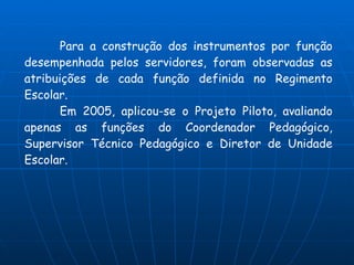 Para a construção dos instrumentos por função
desempenhada pelos servidores, foram observadas as
atribuições de cada função definida no Regimento
Escolar.
       Em 2005, aplicou-se o Projeto Piloto, avaliando
apenas as funções do Coordenador Pedagógico,
Supervisor Técnico Pedagógico e Diretor de Unidade
Escolar.
 