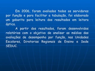 Em 2006, foram avaliados todos os servidores
por função e para facilitar a tabulação, foi elaborado
um gabarito para leitura dos resultados em leitora
óptica.
       A partir dos resultados, foram desenvolvidos
relatórios com o objetivo de analisar as médias das
avaliações de desempenho por função, nas Unidades
Escolares, Diretorias Regionais de Ensino e Sede
SEDUC.
 