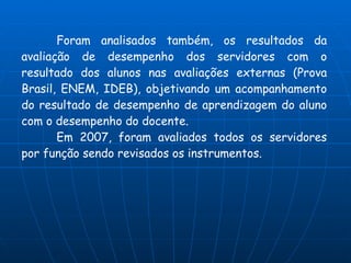 Foram analisados também, os resultados da
avaliação de desempenho dos servidores com o
resultado dos alunos nas avaliações externas (Prova
Brasil, ENEM, IDEB), objetivando um acompanhamento
do resultado de desempenho de aprendizagem do aluno
com o desempenho do docente.
       Em 2007, foram avaliados todos os servidores
por função sendo revisados os instrumentos.
 