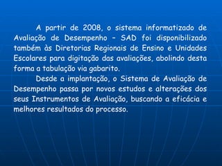 A partir de 2008, o sistema informatizado de
Avaliação de Desempenho – SAD foi disponibilizado
também às Diretorias Regionais de Ensino e Unidades
Escolares para digitação das avaliações, abolindo desta
forma a tabulação via gabarito.
      Desde a implantação, o Sistema de Avaliação de
Desempenho passa por novos estudos e alterações dos
seus Instrumentos de Avaliação, buscando a eficácia e
melhores resultados do processo.
 
