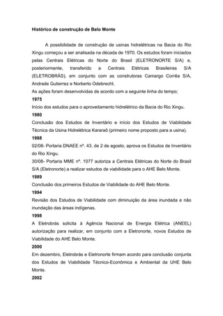 Histórico de construção de Belo Monte
A possibilidade de construção de usinas hidrelétricas na Bacia do Rio
Xingu começou a ser analisada na década de 1970. Os estudos foram iniciados
pelas Centrais Elétricas do Norte do Brasil (ELETRONORTE S/A) e,
posteriormente, transferido a Centrais Elétricas Brasileiras S/A
(ELETROBRÁS), em conjunto com as construtoras Camargo Corrêa S/A,
Andrade Gutierrez e Norberto Odebrecht.
As ações foram desenvolvidas de acordo com a seguinte linha do tempo;
1975
Início dos estudos para o aproveitamento hidrelétrico da Bacia do Rio Xingu.
1980
Conclusão dos Estudos de Inventário e início dos Estudos de Viabilidade
Técnica da Usina Hidrelétrica Kararaô (primeiro nome proposto para a usina).
1988
02/08- Portaria DNAEE nº. 43, de 2 de agosto, aprova os Estudos de Inventário
do Rio Xingu.
30/08- Portaria MME nº. 1077 autoriza a Centrais Elétricas do Norte do Brasil
S/A (Eletronorte) a realizar estudos de viabilidade para o AHE Belo Monte.
1989
Conclusão dos primeiros Estudos de Viabilidade do AHE Belo Monte.
1994
Revisão dos Estudos de Viabilidade com diminuição da área inundada e não
inundação das áreas indígenas.
1998
A Eletrobrás solicita à Agência Nacional de Energia Elétrica (ANEEL)
autorização para realizar, em conjunto com a Eletronorte, novos Estudos de
Viabilidade do AHE Belo Monte.
2000
Em dezembro, Eletrobrás e Eletronorte firmam acordo para conclusão conjunta
dos Estudos de Viabilidade Técnico-Econômica e Ambiental da UHE Belo
Monte.
2002
 