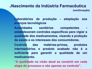 .Nascimento da Indústria Farmacêutica
(continuação)
Laboratórios de produção - adaptação aos
avanços tecnológicos
Autoridades sanitárias competentes -
estabeleceram controles específicos para vigiar a
qualidade dos medicamentos, visando a proteção
da saúde e os interesses dos consumidores.
Controle das matérias-primas, produtos
intermediários e produto acabado não é o
suficiente para garantir a qualidade de um
medicamento.
“A qualidade na visão atual se constrói em cada
etapa do processo e não apenas se controla”.
 