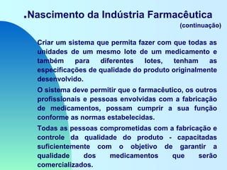 .Nascimento da Indústria Farmacêutica
(continuação)
Criar um sistema que permita fazer com que todas as
unidades de um mesmo lote de um medicamento e
também para diferentes lotes, tenham as
especificações de qualidade do produto originalmente
desenvolvido.
O sistema deve permitir que o farmacêutico, os outros
profissionais e pessoas envolvidas com a fabricação
de medicamentos, possam cumprir a sua função
conforme as normas estabelecidas.
Todas as pessoas comprometidas com a fabricação e
controle da qualidade do produto - capacitadas
suficientemente com o objetivo de garantir a
qualidade dos medicamentos que serão
comercializados.
 