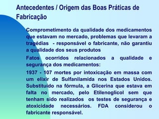 Antecedentes / Origem das Boas Práticas de
Fabricação
Comprometimento da qualidade dos medicamentos
que estavam no mercado, problemas que levaram a
tragédias - responsável o fabricante, não garantiu
a qualidade dos seus produtos
Fatos ocorridos relacionados a qualidade e
segurança dos medicamentos:
1937 - 107 mortes por intoxicação em massa com
um elixir de Sulfanilamida nos Estados Unidos.
Substituído na fórmula, a Glicerina que estava em
falta no mercado, pelo Etilenoglicol sem que
tenham sido realizados os testes de segurança e
atoxicidade necessários. FDA considerou o
fabricante responsável.
 