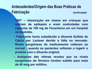 Antecedentes/Origem das Boas Práticas de
Fabricação (continuação)
1967 – intoxicação em massa em crianças que
sofriam de epilepsia e eram controladas com
cápsulas de 100 mg de Fenantoína em um hospital
na Austrália.
- Fabricante havia substituído o diluente Sulfato de
Cálcio por Lactose devido a falta no mercado.
Níveis sangüíneos do medicamento voltaram ao
normal - quando os pacientes voltaram a ingerir o
produto com o diluente original.
- Autópsias das vítimas revelou que os níveis
sangüíneos do fármaco haviam subido para mais
de 45 mcg por mililitro.
 