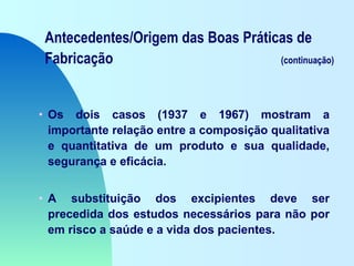 Antecedentes/Origem das Boas Práticas de
Fabricação (continuação)
• Os dois casos (1937 e 1967) mostram a
importante relação entre a composição qualitativa
e quantitativa de um produto e sua qualidade,
segurança e eficácia.
• A substituição dos excipientes deve ser
precedida dos estudos necessários para não por
em risco a saúde e a vida dos pacientes.
 