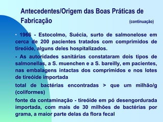 Antecedentes/Origem das Boas Práticas de
Fabricação (continuação)
• 1966 - Estocolmo, Suécia, surto de salmonelose em
cerca de 200 pacientes tratados com comprimidos de
tireóide, alguns deles hospitalizados.
- As autoridades sanitárias constataram dois tipos de
salmonellas, a S. muenchen e a S. bareilly, em pacientes,
nas embalagens intactas dos comprimidos e nos lotes
de tireóide importada
total de bactérias encontradas > que um milhão/g
(coliformes)
fonte da contaminação - tireóide em pó desengordurada
importada, com mais de 30 milhões de bactérias por
grama, a maior parte delas da flora fecal
 