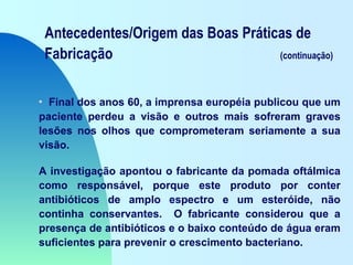 Antecedentes/Origem das Boas Práticas de
Fabricação (continuação)
• Final dos anos 60, a imprensa européia publicou que um
paciente perdeu a visão e outros mais sofreram graves
lesões nos olhos que comprometeram seriamente a sua
visão.
A investigação apontou o fabricante da pomada oftálmica
como responsável, porque este produto por conter
antibióticos de amplo espectro e um esteróide, não
continha conservantes. O fabricante considerou que a
presença de antibióticos e o baixo conteúdo de água eram
suficientes para prevenir o crescimento bacteriano.
 