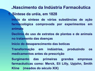 .Nascimento da Indústria Farmacêutica
1. Síntese da uréia, em 1828
Início da síntese de várias substâncias de ação
farmacológica comprovada por experimentos em
animais
Declínio do uso de extratos de plantas e de animais
no tratamento das doenças
Início do desaparecimento das boticas
Transformação em indústrias, produzindo os
medicamentos antes da prescrição
Surgimento das primeiras grandes empresas
farmacêuticas como: Merck, Eli Lilly, Upjohn, Smith
Kline (meados do século XIX)
 