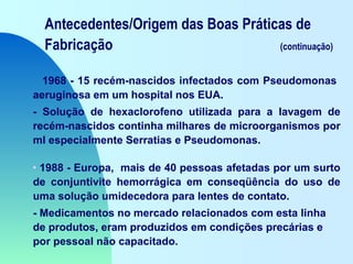 Antecedentes/Origem das Boas Práticas de
Fabricação (continuação)
1968 - 15 recém-nascidos infectados com Pseudomonas
aeruginosa em um hospital nos EUA.
- Solução de hexaclorofeno utilizada para a lavagem de
recém-nascidos continha milhares de microorganismos por
ml especialmente Serratias e Pseudomonas.
• 1988 - Europa, mais de 40 pessoas afetadas por um surto
de conjuntivite hemorrágica em conseqüência do uso de
uma solução umidecedora para lentes de contato.
- Medicamentos no mercado relacionados com esta linha
de produtos, eram produzidos em condições precárias e
por pessoal não capacitado.
 