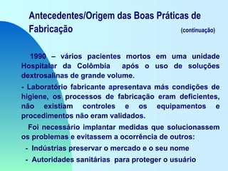 Antecedentes/Origem das Boas Práticas de
Fabricação (continuação)
1990 – vários pacientes mortos em uma unidade
Hospitalar da Colômbia após o uso de soluções
dextrosalinas de grande volume.
- Laboratório fabricante apresentava más condições de
higiene, os processos de fabricação eram deficientes,
não existiam controles e os equipamentos e
procedimentos não eram validados.
Foi necessário implantar medidas que solucionassem
os problemas e evitassem a ocorrência de outros:
- Indústrias preservar o mercado e o seu nome
- Autoridades sanitárias para proteger o usuário
 