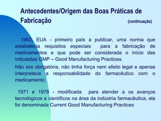 Antecedentes/Origem das Boas Práticas de
Fabricação (continuação)
1963, EUA - primeiro país a publicar, uma norma que
estabelecia requisitos especiais para a fabricação de
medicamentos e que pode ser considerada o início das
intituladas GMP – Good Manufacturing Practices.
Não era obrigatória, não tinha força nem efeito legal e apenas
interpretava a responsabilidade do farmacêutico com o
medicamento.
1971 e 1978 - modificada para atender a os avanços
tecnológicos e científicos na área da indústria farmacêutica, ela
foi denominada Current Good Manufacturing Practices
 