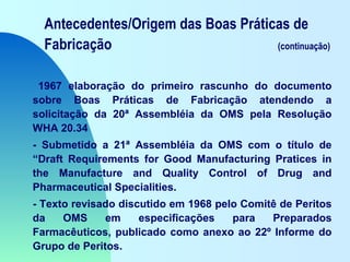 Antecedentes/Origem das Boas Práticas de
Fabricação (continuação)
1967 elaboração do primeiro rascunho do documento
sobre Boas Práticas de Fabricação atendendo a
solicitação da 20ª Assembléia da OMS pela Resolução
WHA 20.34
- Submetido a 21ª Assembléia da OMS com o título de
“Draft Requirements for Good Manufacturing Pratices in
the Manufacture and Quality Control of Drug and
Pharmaceutical Specialities.
- Texto revisado discutido em 1968 pelo Comitê de Peritos
da OMS em especificações para Preparados
Farmacêuticos, publicado como anexo ao 22º Informe do
Grupo de Peritos.
 
