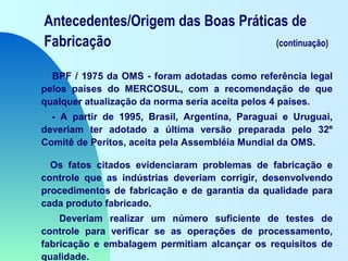 Antecedentes/Origem das Boas Práticas de
Fabricação (continuação)
BPF / 1975 da OMS - foram adotadas como referência legal
pelos países do MERCOSUL, com a recomendação de que
qualquer atualização da norma seria aceita pelos 4 países.
- A partir de 1995, Brasil, Argentina, Paraguai e Uruguai,
deveriam ter adotado a última versão preparada pelo 32º
Comitê de Peritos, aceita pela Assembléia Mundial da OMS.
Os fatos citados evidenciaram problemas de fabricação e
controle que as indústrias deveriam corrigir, desenvolvendo
procedimentos de fabricação e de garantia da qualidade para
cada produto fabricado.
Deveriam realizar um número suficiente de testes de
controle para verificar se as operações de processamento,
fabricação e embalagem permitiam alcançar os requisitos de
qualidade.
 