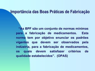 Importância das Boas Práticas de Fabricação
“As BPF são um conjunto de normas mínimas
para a fabricação de medicamentos. Esta
norma tem por objetivo enunciar os padrões
vigentes que devem ser observados pela
indústria, para a fabricação de medicamentos,
os quais devem satisfazer critérios de
qualidade estabelecidos”. (OPAS)
 