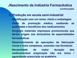 .Nascimento da Indústria Farmacêutica
(continuação)
2. Produção em escala semi-industrial
Identificação com um nome, rótulo e embalagem
Visita de promoção médica, exaltando as
qualidades e benefícios dos medicamentos
Surgiram materiais impressos promocionais que
deram origem aos dicionários de especialidades
farmacêuticas
Desenvolvimento de operações de fabricação
novas e mais complexas, ausentes nas farmácias
Necessidade de maior duração dos
medicamentos/ preparação não era única /
aguardando prescrição na prateleira
 