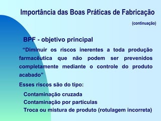 Importância das Boas Práticas de Fabricação
(continuação)
BPF - objetivo principal
“Diminuir os riscos inerentes a toda produção
farmacêutica que não podem ser prevenidos
completamente mediante o controle do produto
acabado”
Esses riscos são do tipo:
Contaminação cruzada
Contaminação por partículas
Troca ou mistura de produto (rotulagem incorreta)
 