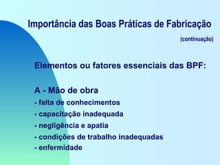 Importância das Boas Práticas de Fabricação
(continuação)
Elementos ou fatores essenciais das BPF:
A - Mão de obra
- falta de conhecimentos
- capacitação inadequada
- negligência e apatia
- condições de trabalho inadequadas
- enfermidade
 