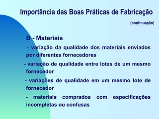 Importância das Boas Práticas de Fabricação
(continuação)
B - Materiais
- variação da qualidade dos materiais enviados
por diferentes fornecedores
- variação de qualidade entre lotes de um mesmo
fornecedor
- variações de qualidade em um mesmo lote de
fornecedor
- materiais comprados com especificações
incompletas ou confusas
 