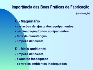 Importância das Boas Práticas de Fabricação
(continuação)
C - Maquinário
- variações de ajuste dos equipamentos
- uso inadequado dos equipamentos
- falta de manutenção
- limpeza deficiente
D - Meio ambiente
- limpeza deficiente
- exaustão inadequada
- controles ambientas inadequados
 