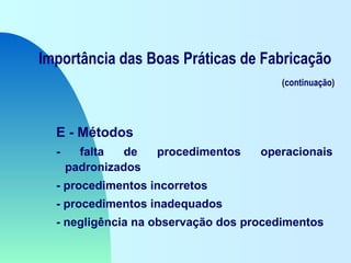 Importância das Boas Práticas de Fabricação
(continuação)
E - Métodos
- falta de procedimentos operacionais
padronizados
- procedimentos incorretos
- procedimentos inadequados
- negligência na observação dos procedimentos
 