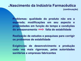 .Nascimento da Indústria Farmacêutica
(continuação)
Problemas: qualidade do produto não era a
esperada; modificações em seu aspecto e
propriedades em função do tempo e condições
do armazenamento falta de estabilidade
Realização de estudos e pesquisas para corrigir
os problemas de estabilidade
Exigências de desenvolvimento e produção
cada vez mais rigorosas, pelas autoridades
sanitárias e empresas fabricantes
 