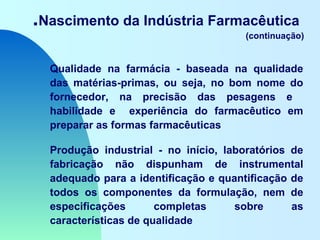 .Nascimento da Indústria Farmacêutica
(continuação)
Qualidade na farmácia - baseada na qualidade
das matérias-primas, ou seja, no bom nome do
fornecedor, na precisão das pesagens e
habilidade e experiência do farmacêutico em
preparar as formas farmacêuticas
Produção industrial - no início, laboratórios de
fabricação não dispunham de instrumental
adequado para a identificação e quantificação de
todos os componentes da formulação, nem de
especificações completas sobre as
características de qualidade
 