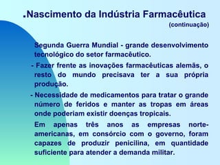 .Nascimento da Indústria Farmacêutica
(continuação)
Segunda Guerra Mundial - grande desenvolvimento
tecnológico do setor farmacêutico.
- Fazer frente as inovações farmacêuticas alemãs, o
resto do mundo precisava ter a sua própria
produção.
- Necessidade de medicamentos para tratar o grande
número de feridos e manter as tropas em áreas
onde poderiam existir doenças tropicais.
Em apenas três anos as empresas norte-
americanas, em consórcio com o governo, foram
capazes de produzir penicilina, em quantidade
suficiente para atender a demanda militar.
 