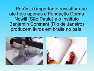 Porém, é importante ressaltar que ate hoje apenas a Fundação Dorina Nowill (São Paulo) e o Instituto Benjamin Constant (Rio de Janeiro) produzem livros em braile no país. 