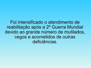 Foi intensificado o atendimento de reabilitação após a 2º Guerra Mundial devido ao grande número de mutilados, cegos e acometidos de outras deficiências . 