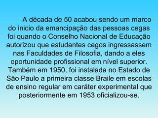 A década de 50 acabou sendo um marco do inicio da emancipação das pessoas cegas foi quando o Conselho Nacional de Educação autorizou que estudantes cegos ingressassem nas Faculdades de Filosofia, dando a eles oportunidade profissional em nível superior. Também em 1950, foi instalada no Estado de São Paulo a primeira classe Braile em escolas de ensino regular em caráter experimental que posteriormente em 1953 oficializou-se. 