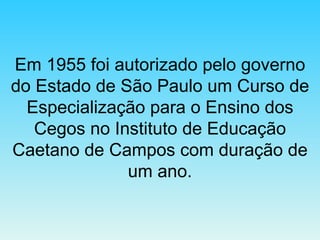 Em 1955 foi autorizado pelo governo do Estado de São Paulo um Curso de Especialização para o Ensino dos Cegos no Instituto de Educação Caetano de Campos com duração de um ano. 
