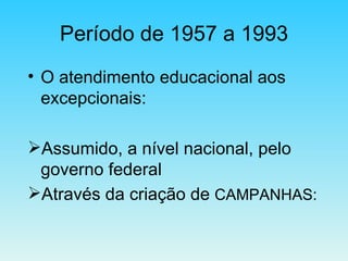 Período de 1957 a 1993 O atendimento educacional aos excepcionais: Assumido, a nível nacional, pelo governo federal  Através da criação de  CAMPANHAS: 