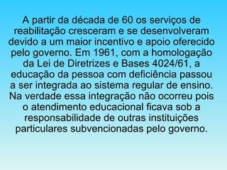 A partir da década de 60 os serviços de reabilitação cresceram e se desenvolveram devido a um maior incentivo e apoio oferecido pelo governo. Em 1961, com a homologação da Lei de Diretrizes e Bases 4024/61, a educação da pessoa com deficiência passou a ser integrada ao sistema regular de ensino. Na verdade essa integração não ocorreu pois o atendimento educacional ficava sob a responsabilidade de outras instituições particulares subvencionadas pelo governo. 