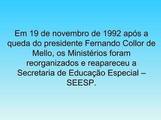 Em 19 de novembro de 1992 após a queda do presidente Fernando Collor de Mello, os Ministérios foram reorganizados e reapareceu a Secretaria de Educação Especial – SEESP. 