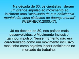 Na década de 60, os cientistas  deram um grande impulso ao movimento ao iniciarem uma  “discussão de que deficiência mental não seria sinônimo de doença mental”  (WERNECK,2000:47). Já na década de 80, nos países mais desenvolvidos, o Movimento Inclusivo  ganhou impulso. Nesse momento não era caracterizado como um movimento inclusivo, mas tinha como objetivo inserir deficientes no mercado de trabalho.  