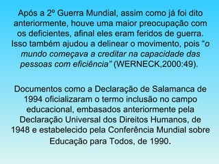 Após a 2º Guerra Mundial, assim como já foi dito anteriormente, houve uma maior preocupação com os deficientes, afinal eles eram feridos de guerra. Isso também ajudou a delinear o movimento, pois “ o mundo começava a creditar na capacidade das pessoas com eficiência”  (WERNECK,2000:49).  Documentos como a Declaração de Salamanca de 1994 oficializaram o termo inclusão no campo educacional, embasados anteriormente pela Declaração Universal dos Direitos Humanos, de 1948 e estabelecido pela Conferência Mundial sobre Educação para Todos, de 1990 . 