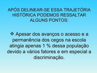 APÓS DELINEAR-SE ESSA TRAJETÓRIA HISTÓRICA PODEMOS RESSALTAR ALGUNS PONTOS: Apesar dos avanços o acesso e a permanência dos cegos na escola atingia apenas 1 % dessa população devido a vários fatores e em especial a discriminação. 