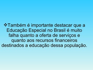 Também é importante destacar que a Educação Especial no Brasil é muito falha quanto a oferta de serviços e quanto aos recursos financeiros destinados a educação dessa população. 