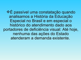 É passível uma constatação quando analisamos a História da Educação Especial no Brasil e em especial o histórico do atendimento dado aos portadores de deficiência visual: Até hoje, nenhuma das ações do Estado atenderam a demanda existente.  