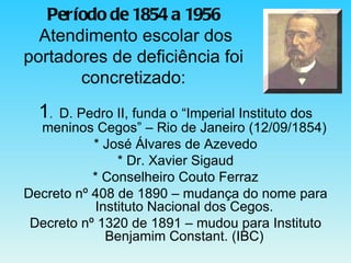 Período de 1854 a 1956   Atendimento escolar dos portadores de deficiência foi concretizado: 1 .  D. Pedro II, funda o “Imperial Instituto dos meninos Cegos” – Rio de Janeiro (12/09/1854) * José Álvares de Azevedo * Dr. Xavier Sigaud * Conselheiro Couto Ferraz Decreto nº 408 de 1890 – mudança do nome para Instituto Nacional dos Cegos. Decreto nº 1320 de 1891 – mudou para Instituto Benjamim Constant. (IBC) 