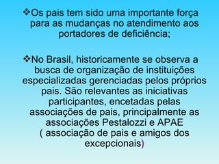 Os pais tem sido uma importante força para as mudanças no atendimento aos portadores de deficiência; No Brasil, historicamente se observa a busca de organização de instituições especializadas gerenciadas pelos próprios pais. São relevantes as iniciativas participantes, encetadas pelas associações de pais, principalmente as associações Pestalozzi e APAE ( associação de pais e amigos dos excepcionais ) 
