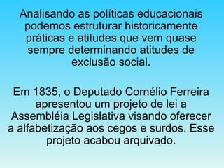 Analisando as políticas educacionais podemos estruturar historicamente práticas e atitudes que vem quase sempre determinando atitudes de exclusão social. Em 1835, o Deputado Cornélio Ferreira apresentou um projeto de lei a Assembléia Legislativa visando oferecer a alfabetização aos cegos e surdos. Esse projeto acabou arquivado. 