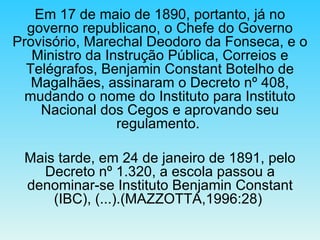Em 17 de maio de 1890, portanto, já no governo republicano, o Chefe do Governo Provisório, Marechal Deodoro da Fonseca, e o Ministro da Instrução Pública, Correios e Telégrafos, Benjamin Constant Botelho de Magalhães, assinaram o Decreto nº 408, mudando o nome do Instituto para Instituto Nacional dos Cegos e aprovando seu regulamento.  Mais tarde, em 24 de janeiro de 1891, pelo Decreto nº 1.320, a escola passou a denominar-se Instituto Benjamin Constant (IBC), (...).(MAZZOTTA,1996:28)  