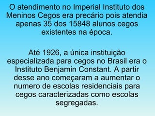 O atendimento no Imperial Instituto dos Meninos Cegos era precário pois atendia apenas 35 dos 15848 alunos cegos existentes na época. Até 1926, a única instituição especializada para cegos no Brasil era o Instituto Benjamin Constant. A partir desse ano começaram a aumentar o numero de escolas residenciais para cegos caracterizadas como escolas segregadas. 