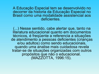 A Educação Especial tem se desenvolvido no decorrer da historia da Educação Especial no Brasil como uma modalidade assistencial aos deficientes.   (...) Nesse sentido, cabe alertar que, tanto na literatura educacional quanto em documentos técnicos, é freqüente a referencia a situações de atendimento a pessoas deficientes (crianças e/ou adultos) como sendo educacionais, quando uma analise mais cuidadosa revela tratar-se de situações organizadas com outros propósitos que não o educacional.  (MAZZOTTA, 1996:15).  